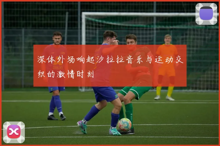 深体外场响起沙拉拉音乐与运动交织的激情时刻