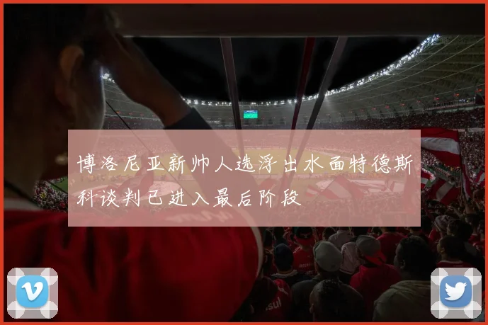博洛尼亚新帅人选浮出水面特德斯科谈判已进入最后阶段