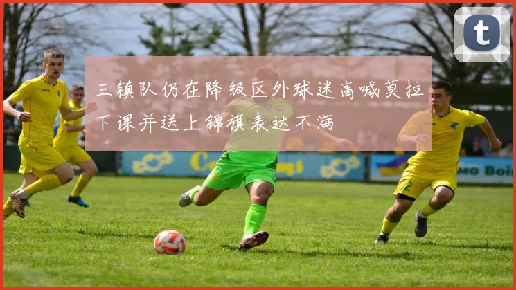 三镇队仍在降级区外球迷高喊莫拉下课并送上锦旗表达不满