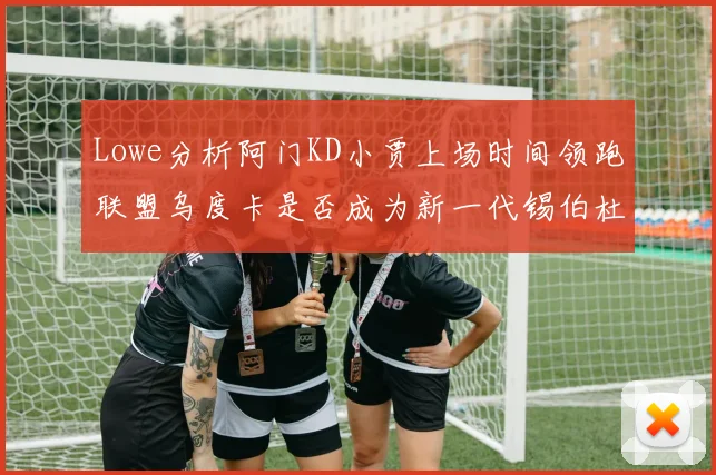 Lowe分析阿门KD小贾上场时间领跑联盟乌度卡是否成为新一代锡伯杜