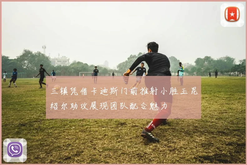 三镇凭借卡迪斯门前推射小胜玉昆绍尔助攻展现团队配合魅力