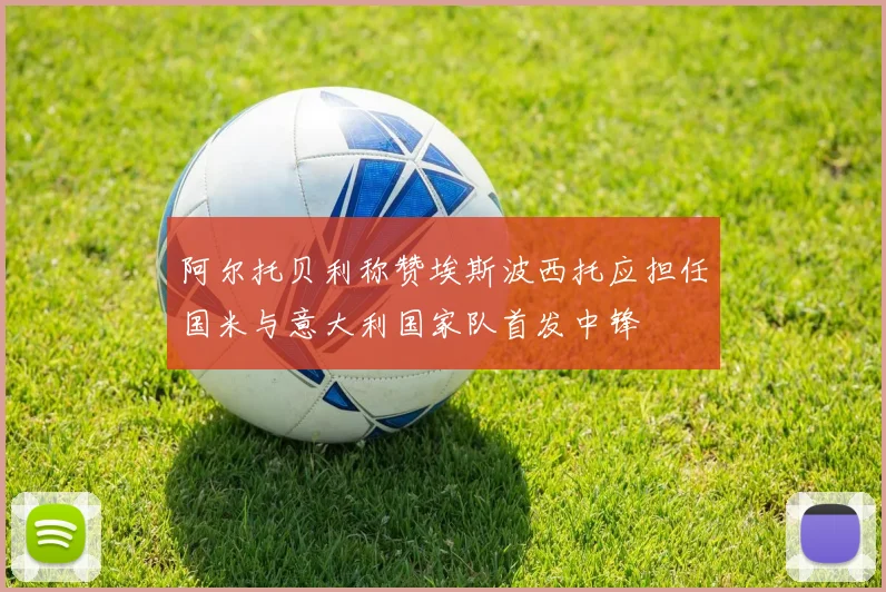 阿尔托贝利称赞埃斯波西托应担任国米与意大利国家队首发中锋