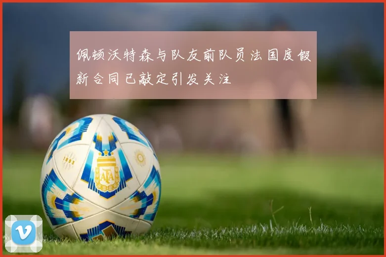 佩顿沃特森与队友前队员法国度假新合同已敲定引发关注