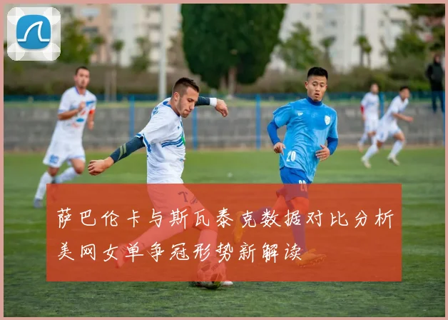 萨巴伦卡与斯瓦泰克数据对比分析美网女单争冠形势新解读
