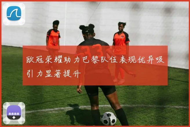 欧冠荣耀助力巴黎队伍表现优异吸引力显著提升
