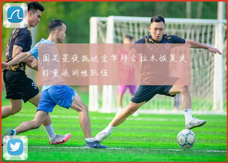国足星夜抵达金华拜合拉木恢复良好重返训练队伍