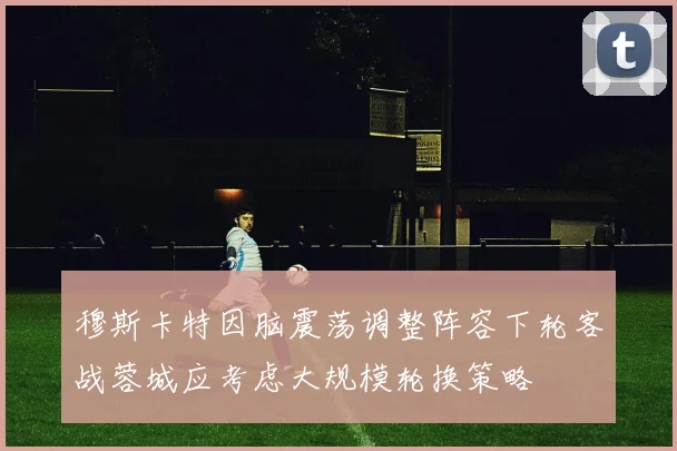 穆斯卡特因脑震荡调整阵容下轮客战蓉城应考虑大规模轮换策略