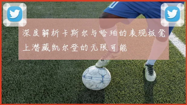 深度解析卡斯尔与哈珀的表现板凳上潜藏凯尔登的无限可能