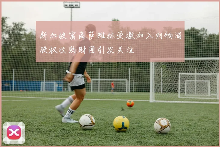 新加坡富商萨维林受邀加入利物浦股权收购财团引发关注